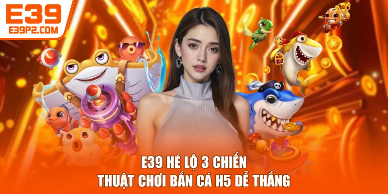 E39 hé lộ 3 chiến thuật chơi bắn cá H5 dễ thắng